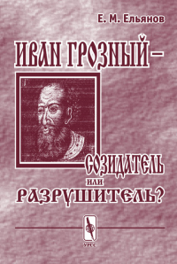 Иван Грозный – созидатель или разрушитель? Исследование проблемы субъективности интерпретаций в истории. . Ельянов Е.М..