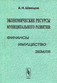 Экономические ресурсы муниципального развития: финансы, имущество, земля. . Швецов А.Н..