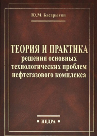 Теория и практика решения основных технологических проблем нефтегазового комплекса. Басарыгин Ю.М.
