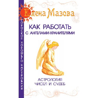 Как работать с Ангелами-Хранителями. 7-е изд. Астрология чисел и судеб. Мазова Е.