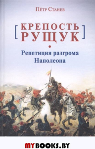 Станев П. Крепость Рущук. Репетиция разгрома Наполеона.