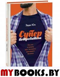 Суперпотребители. Кто это и почему они так важны для вашего бизнеса. Эдди Юн