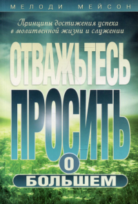 Отважьтесь просить о большем. Принципы достижения успеха в молитвенной жизни и служении. Мейсон М.