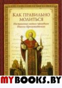 Как правильно молиться: наставления в молитве святого праведного Иоанна Кронштадтского: сборник