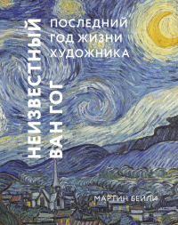 Неизвестный Ван Гог. Последний год жизни художника. Мартин Бейли