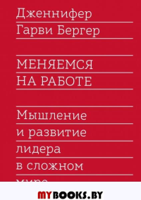 Меняемся на работе. Мышление и развитие лидера в сложном мире. Дженнифер Гарви Бергер