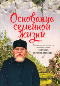 Основание семейной жизни. Размышление и советы архимандрита Иоанна . Иоанн (Крестьян