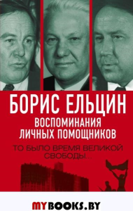 Борис Ельцин. Воспоминания личных помощников. То было время великой свободы..