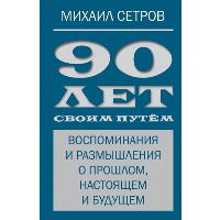 90 лет своим путем. Воспоминая и размышления о прошлом, настоящем и будущем. Сетров М.И.