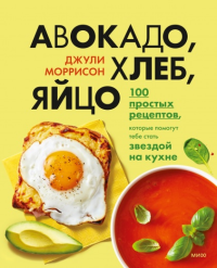 Авокадо, хлеб, яйцо. 100 простых рецептов, которые помогут тебе стать звездой на кухне. Джули Моррисон