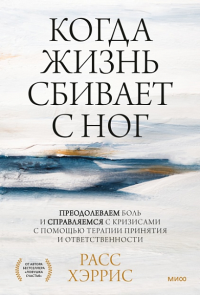 Когда жизнь сбивает с ног. Преодолеваем боль и справляемся с кризисами с помощью терапии принятия и ответственности. Хэррис Р.