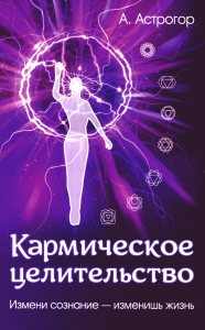 Кармическое целительство. 5-е изд. Измени сознание-изменишь жизнь. Астрогор А.