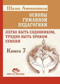 Основы гуманной педагогики. Кн. 7. Легко быть садовником, трудно быть уроком семени. 3-е изд. Амонашвили Ш.А.