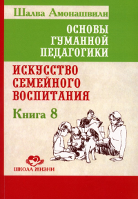 Основы гуманной педагогики. Кн. 8. Искусство семейного воспитания. Педагогическое эссе. 3-е изд. Амонашвили Ш.А.