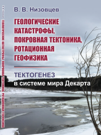 Геологические катастрофы, покровная тектоника, ротационная геофизика: Тектогенез в системе мира Декарта. Низовцев В.В.