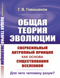 ОБЩАЯ ТЕОРИЯ ЭВОЛЮЦИИ. Сверхсильный антропный принцип как основа существования Вселенной: Для чего человеку разум?. Гивишвили Г.В.