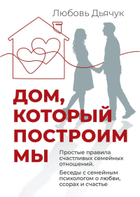 Дом, который построим мы.  Простые правила счастливых семейных отношений. Беседы с семейным психологом о любви, ссорах и счастье. Дьячук Л.