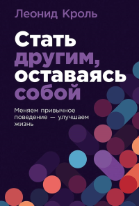 Стать другим, оставаясь собой: Меняем привычное поведение - улучшаем жизнь. Кроль Леонид