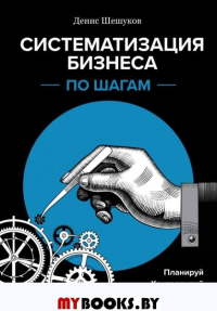 Систематизация бизнеса по шагам. Планируй, контролируй, нанимай. Шешуков Д.А.