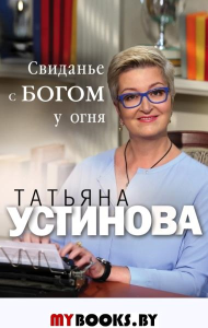 Свиданье с Богом у огня: Разговоры о жизни, любви и самом важном. Устинова Т.В.