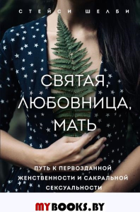 Святая, любовница, мать. Путь к первозданной женственности и сакральной сексуальности. Шелби Стейси