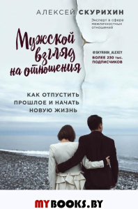 Мужской взгляд на отношения. Как отпустить прошлое и начать новую жизнь. Скурихин А.М.