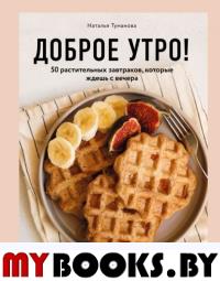 Доброе утро! 50 растительных завтраков, которые ждешь с вечера. Туманова Н.Ю.