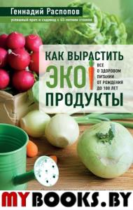 Как вырастить экопродукты. Все о здоровом питании от рождения до 100 лет. Распопов Г.Ф.