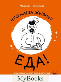 Что наша жизнь? Еда! Как сделать свою жизнь вкусной. Рецепты для непрофессионалов и шефов. Михаил Плотников