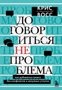 Договориться не проблема. Как добиваться своего без конфликтов и ненужных уступок. Восс К.