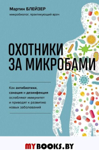 Охотники за микробами. Как антибиотики, санация и дезинфекция ослабляют иммунитет и приводят к развитию новых заболеваний. Блейзер М.