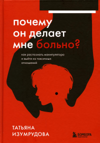 Почему он делает мне больно? Как распознать манипулятора и выйти из токсичных отношений. Изумрудова Т.