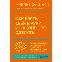 Как взять себя в руки и наконец-то сделать. Готовые стратегии для достижения любой цели на работе, в учебе и личной жизни. Фишбах Айлет