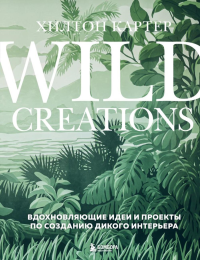 Wild Creations. Вдохновляющие идеи и проекты по созданию дикого интерьера. Картер Х.