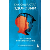 Как Саша стал здоровым. Практикум по психосоматике. Ирина Семизорова