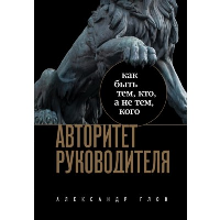 Авторитет руководителя. Как быть тем, кто, а не тем кого. Глок А.Л.