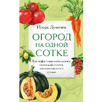 Огород на одной сотке. Как эффективно использовать маленький участок для максимального урожая. Дуничев И.Г.