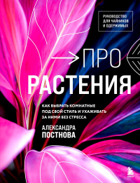 Про растения. Как выбрать комнатные под свой стиль и ухаживать за ними без стресса. Постнова А.Р.