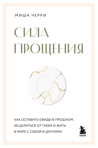 Сила прощения. Как оставить обиды в прошлом, исцелиться от гнева и жить в мире с собой и другими. Черри Миша