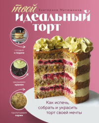 Екатерина Митюшкина. Твой идеальный торт. Как испечь, собрать и украсить торт своей мечты
