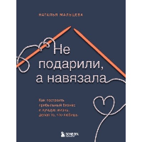 Не подарили, а навязала. Как построить бизнес и лучшую жизнь, делая то, что любишь. Мальцева Н.С.