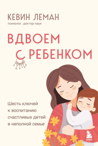 Вдвоем с ребенком. Шесть ключей к воспитанию счастливых детей в неполной семье. Леман Кевин