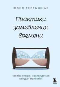 Практики замедления времени. Как без спешки наслаждаться каждым моментом. Тертышная Ю.А.