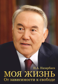 Моя жизнь. От зависимости к свободе. Автобиография первого президента Казахстана. Назарбаев Н.А.