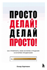 Просто делай! Делай просто! Как превратить свою историю страдания в историю процветания. Хартманн Оскар