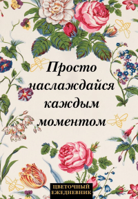 Просто наслаждайся каждым моментом! Цветочный ежедневник (А5, 72 л., недатированный). <не указано>