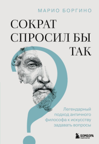 Боргино М.. Сократ спросил бы так. Легендарный подход античного философа к искусству задавать вопросы