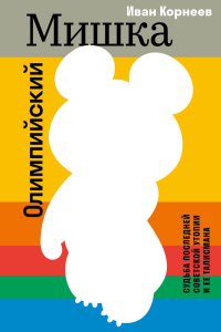 Олимпийский Мишка. Судьба последней советской утопии и ее талисмана. Иван Корнеев