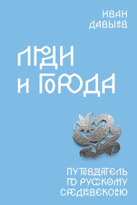 Люди и города. Путеводитель по русскому Средневековью. Давыдов И.