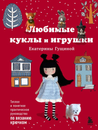 Любимые куклы и игрушки Екатерины Гущиной. Теплое и понятное практическое руководство по вязанию крючком. Гущина Е.В.